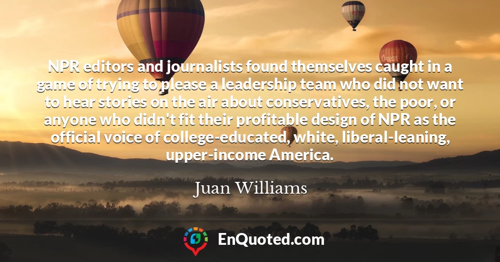 NPR editors and journalists found themselves caught in a game of trying to please a leadership team who did not want to hear stories on the air about conservatives, the poor, or anyone who didn't fit their profitable design of NPR as the official voice of college-educated, white, liberal-leaning, upper-income America.