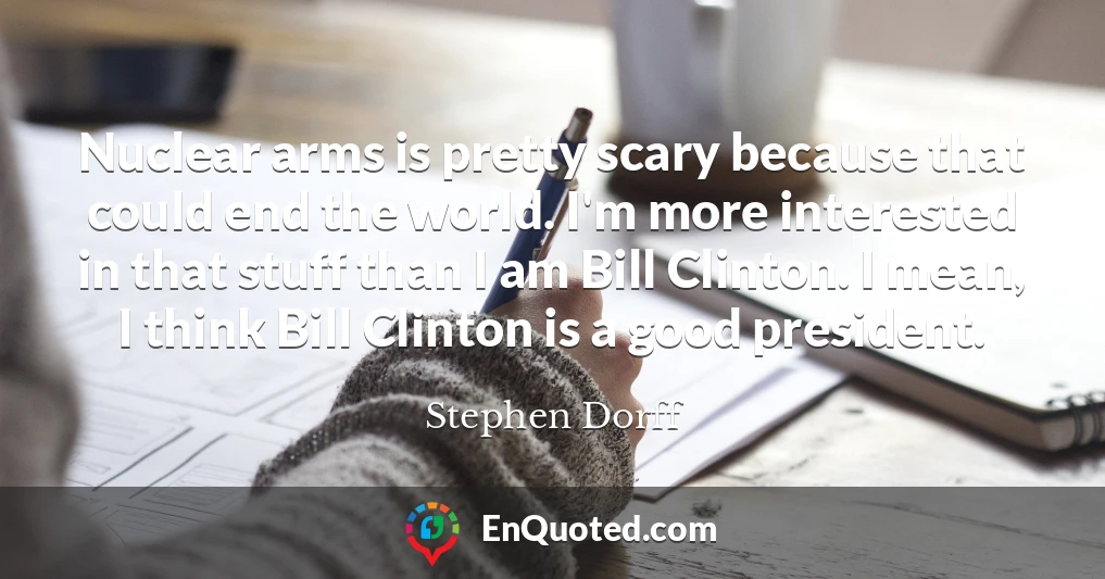 Nuclear arms is pretty scary because that could end the world. I'm more interested in that stuff than I am Bill Clinton. I mean, I think Bill Clinton is a good president.