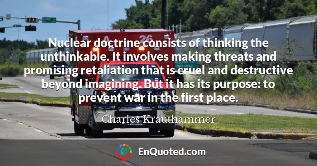 Nuclear doctrine consists of thinking the unthinkable. It involves making threats and promising retaliation that is cruel and destructive beyond imagining. But it has its purpose: to prevent war in the first place.