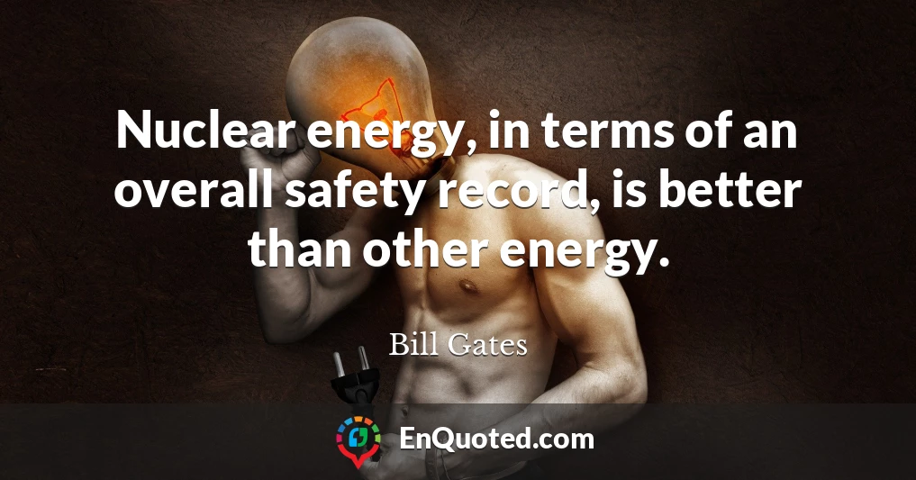 Nuclear energy, in terms of an overall safety record, is better than other energy.