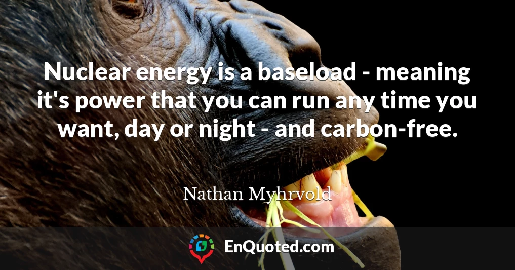 Nuclear energy is a baseload - meaning it's power that you can run any time you want, day or night - and carbon-free.