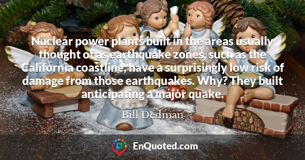 Nuclear power plants built in the areas usually thought of as earthquake zones, such as the California coastline, have a surprisingly low risk of damage from those earthquakes. Why? They built anticipating a major quake.