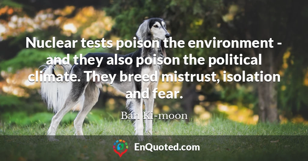 Nuclear tests poison the environment - and they also poison the political climate. They breed mistrust, isolation and fear.