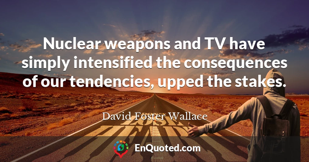 Nuclear weapons and TV have simply intensified the consequences of our tendencies, upped the stakes.