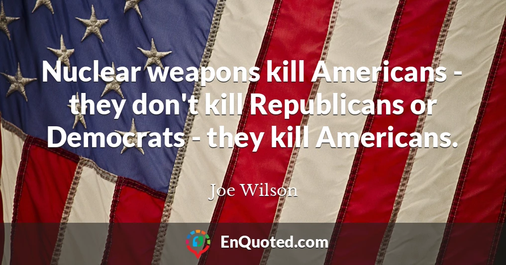 Nuclear weapons kill Americans - they don't kill Republicans or Democrats - they kill Americans.