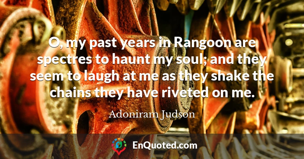 O, my past years in Rangoon are spectres to haunt my soul; and they seem to laugh at me as they shake the chains they have riveted on me.