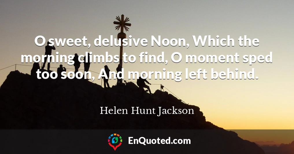O sweet, delusive Noon, Which the morning climbs to find, O moment sped too soon, And morning left behind.