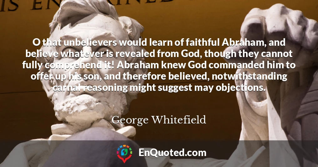 O that unbelievers would learn of faithful Abraham, and believe whatever is revealed from God, though they cannot fully comprehend it! Abraham knew God commanded him to offer up his son, and therefore believed, notwithstanding carnal reasoning might suggest may objections.