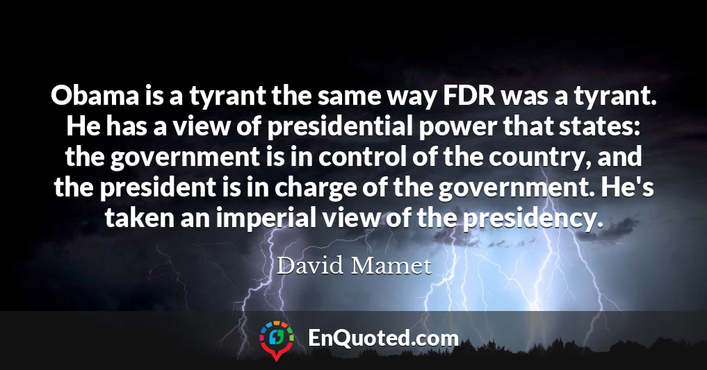 Obama is a tyrant the same way FDR was a tyrant. He has a view of presidential power that states: the government is in control of the country, and the president is in charge of the government. He's taken an imperial view of the presidency.