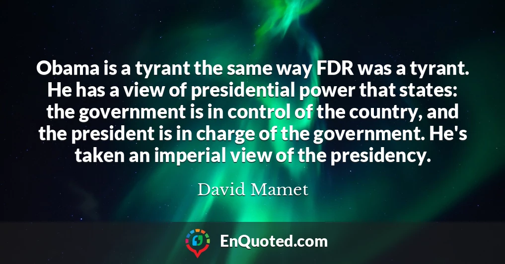 Obama is a tyrant the same way FDR was a tyrant. He has a view of presidential power that states: the government is in control of the country, and the president is in charge of the government. He's taken an imperial view of the presidency.