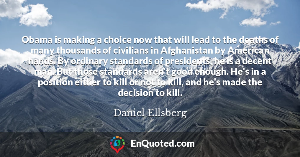 Obama is making a choice now that will lead to the deaths of many thousands of civilians in Afghanistan by American hands. By ordinary standards of presidents, he is a decent man. But those standards aren't good enough. He's in a position either to kill or not to kill, and he's made the decision to kill.