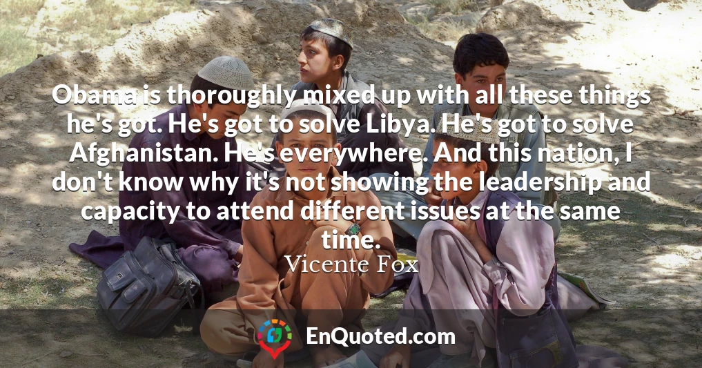 Obama is thoroughly mixed up with all these things he's got. He's got to solve Libya. He's got to solve Afghanistan. He's everywhere. And this nation, I don't know why it's not showing the leadership and capacity to attend different issues at the same time.