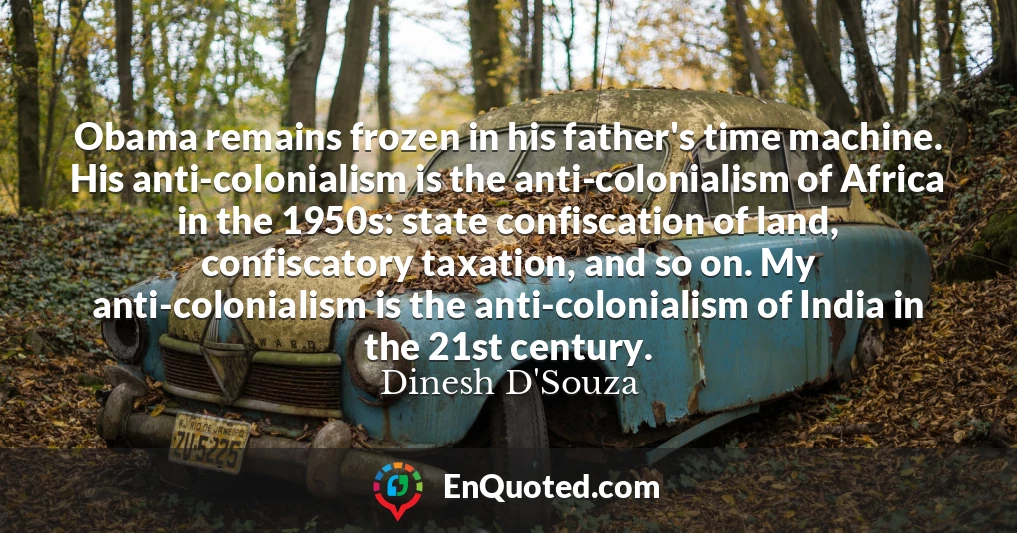 Obama remains frozen in his father's time machine. His anti-colonialism is the anti-colonialism of Africa in the 1950s: state confiscation of land, confiscatory taxation, and so on. My anti-colonialism is the anti-colonialism of India in the 21st century.