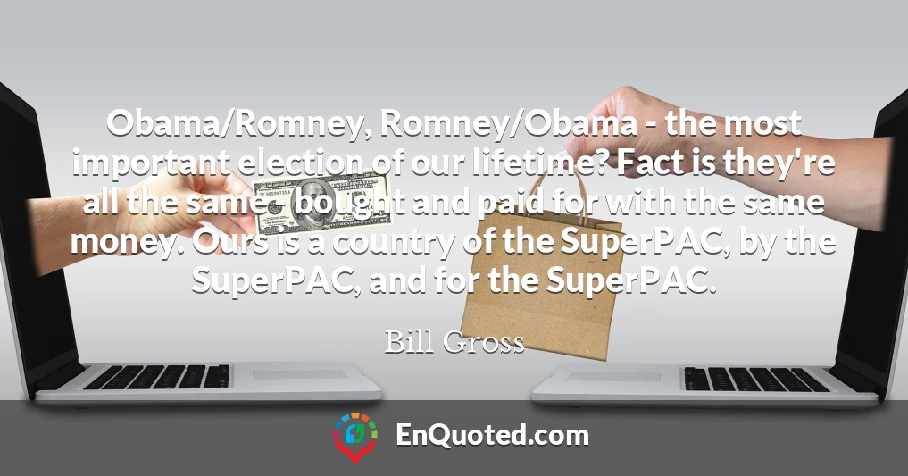Obama/Romney, Romney/Obama - the most important election of our lifetime? Fact is they're all the same - bought and paid for with the same money. Ours is a country of the SuperPAC, by the SuperPAC, and for the SuperPAC.