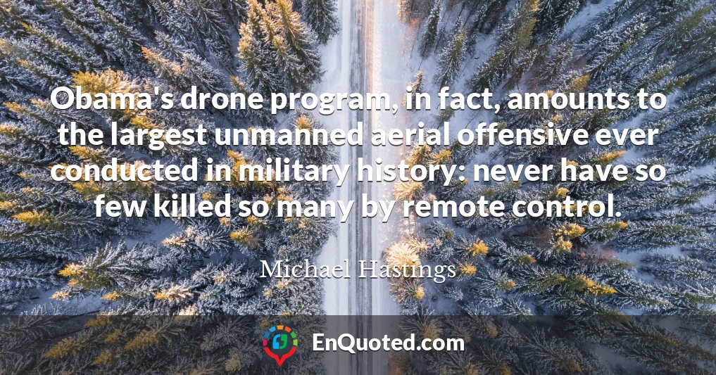 Obama's drone program, in fact, amounts to the largest unmanned aerial offensive ever conducted in military history: never have so few killed so many by remote control.