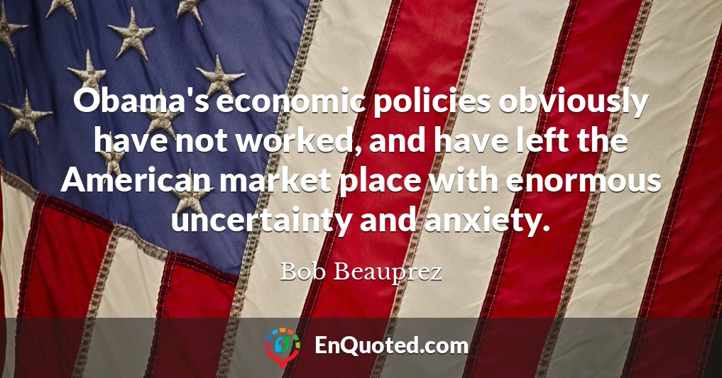 Obama's economic policies obviously have not worked, and have left the American market place with enormous uncertainty and anxiety.