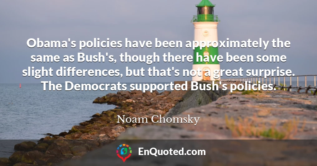 Obama's policies have been approximately the same as Bush's, though there have been some slight differences, but that's not a great surprise. The Democrats supported Bush's policies.