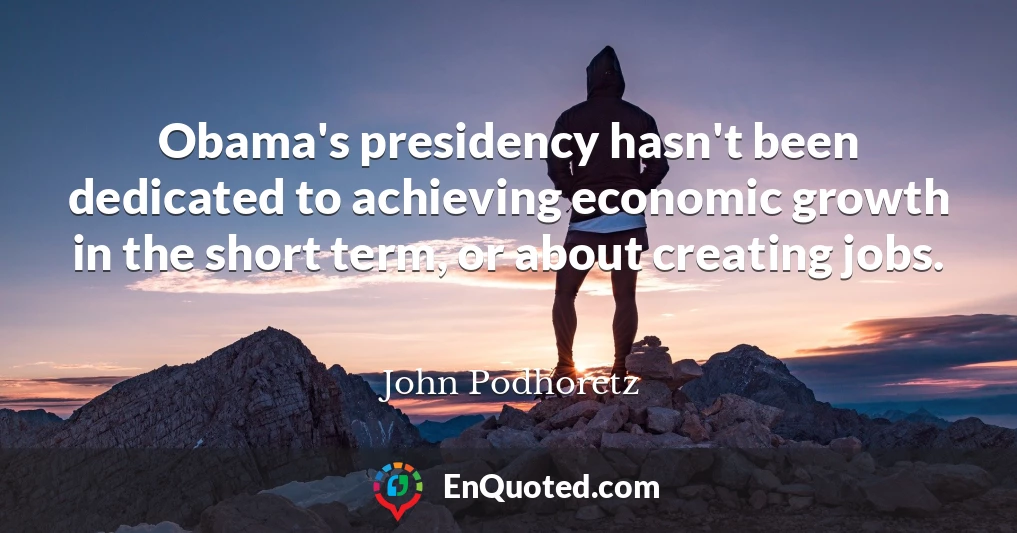 Obama's presidency hasn't been dedicated to achieving economic growth in the short term, or about creating jobs.