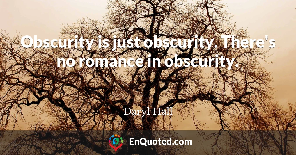 Obscurity is just obscurity. There's no romance in obscurity.