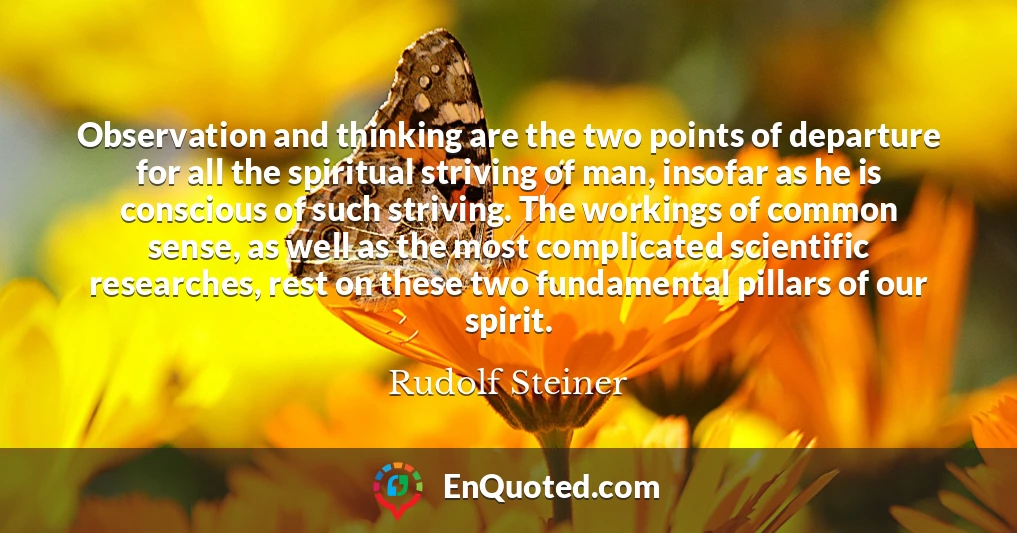 Observation and thinking are the two points of departure for all the spiritual striving of man, insofar as he is conscious of such striving. The workings of common sense, as well as the most complicated scientific researches, rest on these two fundamental pillars of our spirit.