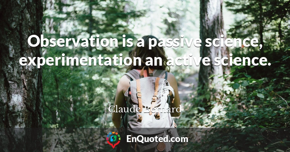 Observation is a passive science, experimentation an active science.