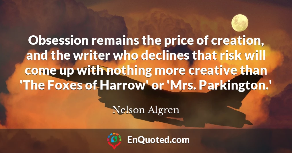 Obsession remains the price of creation, and the writer who declines that risk will come up with nothing more creative than 'The Foxes of Harrow' or 'Mrs. Parkington.'