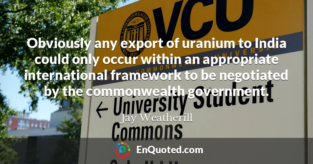 Obviously any export of uranium to India could only occur within an appropriate international framework to be negotiated by the commonwealth government.