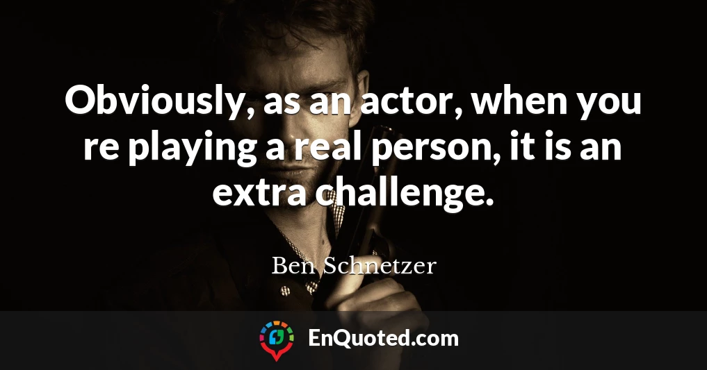 Obviously, as an actor, when you re playing a real person, it is an extra challenge.