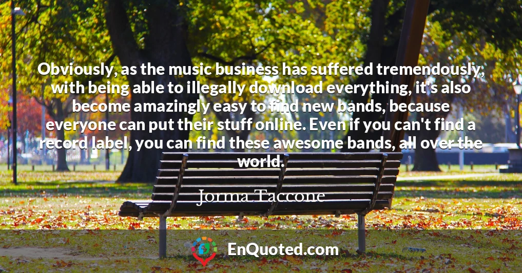 Obviously, as the music business has suffered tremendously, with being able to illegally download everything, it's also become amazingly easy to find new bands, because everyone can put their stuff online. Even if you can't find a record label, you can find these awesome bands, all over the world.