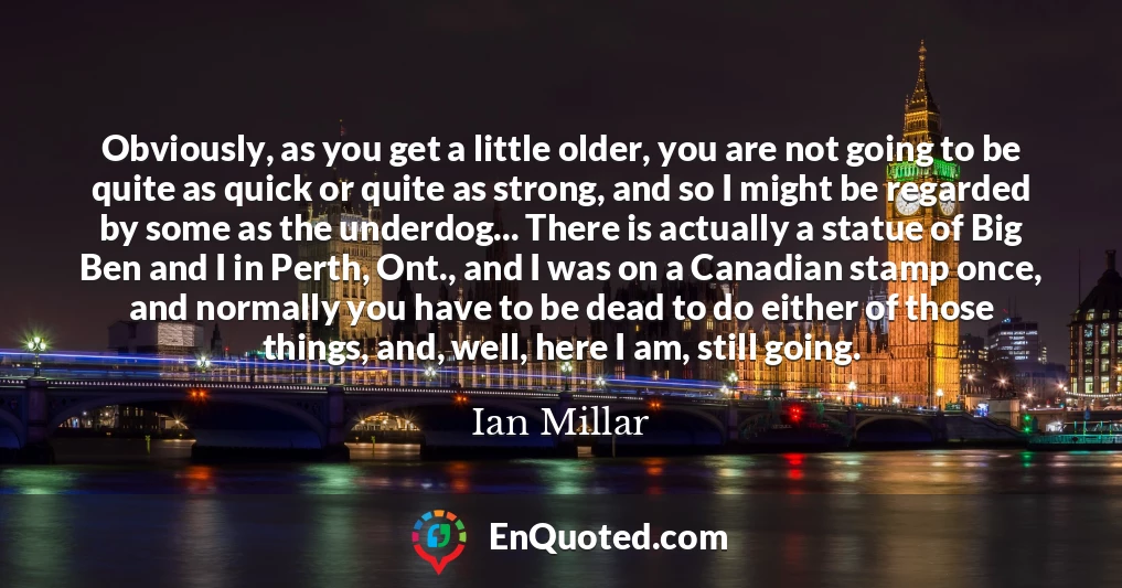 Obviously, as you get a little older, you are not going to be quite as quick or quite as strong, and so I might be regarded by some as the underdog... There is actually a statue of Big Ben and I in Perth, Ont., and I was on a Canadian stamp once, and normally you have to be dead to do either of those things, and, well, here I am, still going.