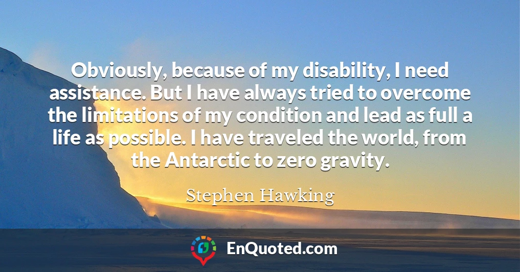 Obviously, because of my disability, I need assistance. But I have always tried to overcome the limitations of my condition and lead as full a life as possible. I have traveled the world, from the Antarctic to zero gravity.
