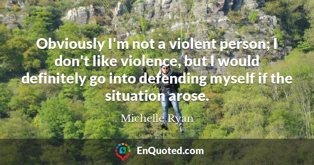 Obviously I'm not a violent person; I don't like violence, but I would definitely go into defending myself if the situation arose.
