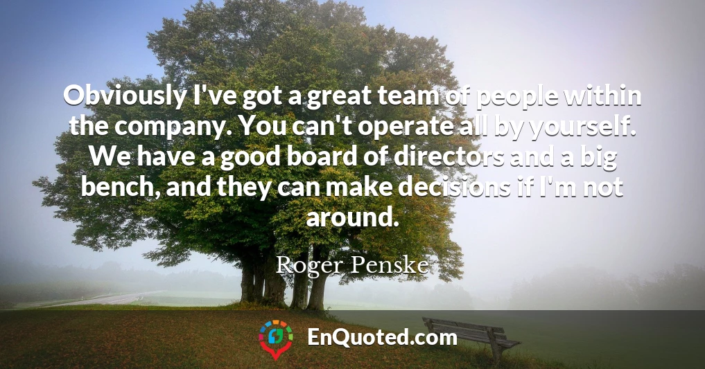 Obviously I've got a great team of people within the company. You can't operate all by yourself. We have a good board of directors and a big bench, and they can make decisions if I'm not around.