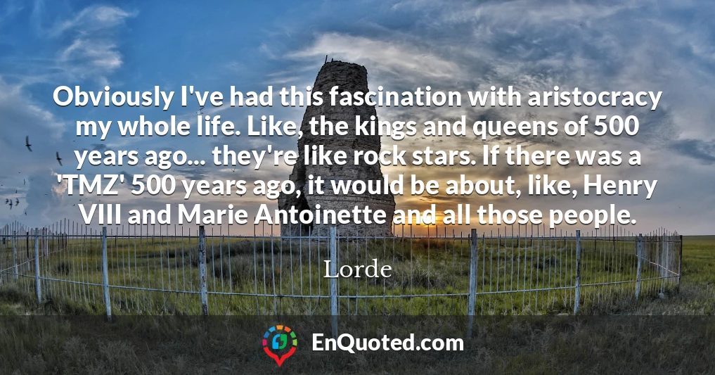 Obviously I've had this fascination with aristocracy my whole life. Like, the kings and queens of 500 years ago... they're like rock stars. If there was a 'TMZ' 500 years ago, it would be about, like, Henry VIII and Marie Antoinette and all those people.