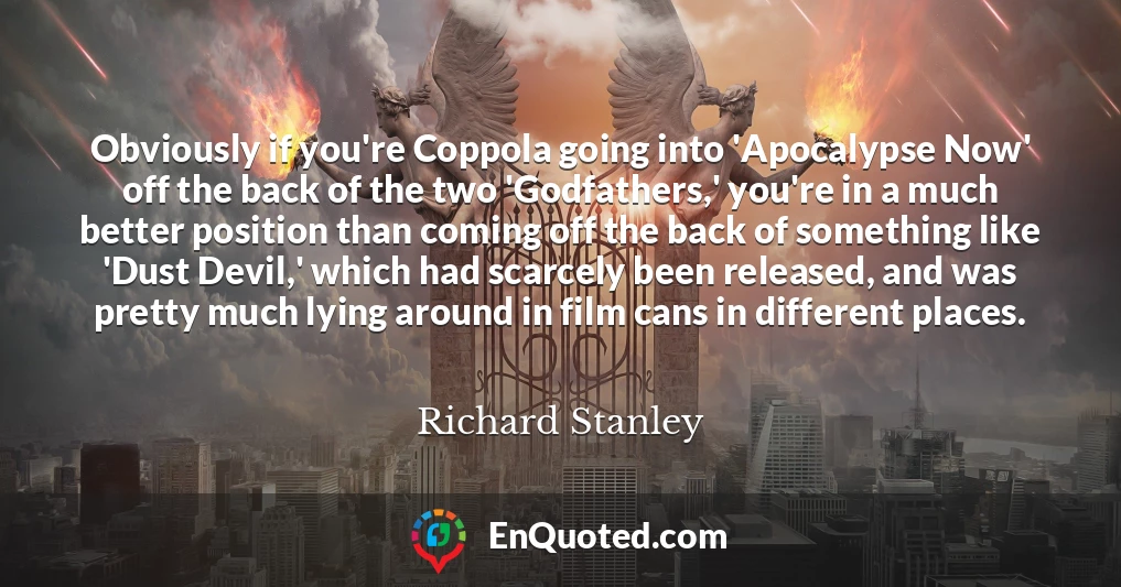 Obviously if you're Coppola going into 'Apocalypse Now' off the back of the two 'Godfathers,' you're in a much better position than coming off the back of something like 'Dust Devil,' which had scarcely been released, and was pretty much lying around in film cans in different places.