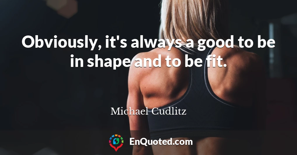 Obviously, it's always a good to be in shape and to be fit.