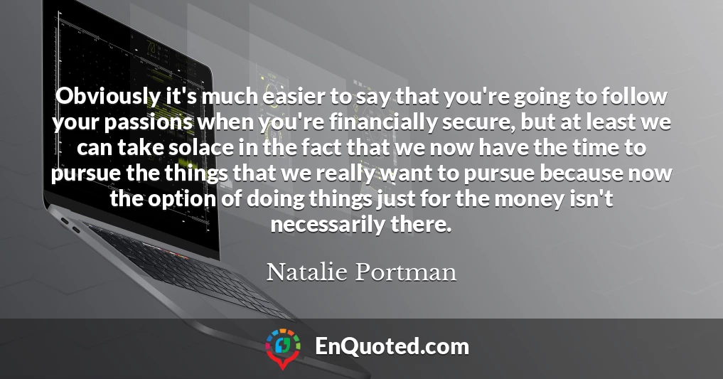 Obviously it's much easier to say that you're going to follow your passions when you're financially secure, but at least we can take solace in the fact that we now have the time to pursue the things that we really want to pursue because now the option of doing things just for the money isn't necessarily there.