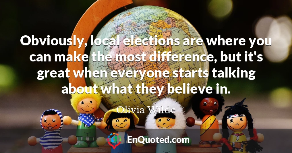 Obviously, local elections are where you can make the most difference, but it's great when everyone starts talking about what they believe in.