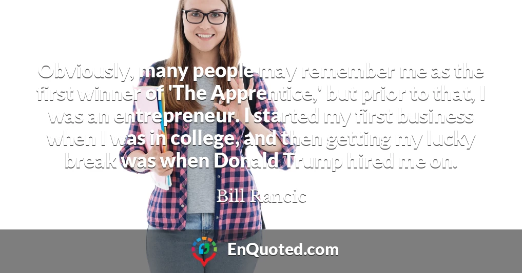 Obviously, many people may remember me as the first winner of 'The Apprentice,' but prior to that, I was an entrepreneur. I started my first business when I was in college, and then getting my lucky break was when Donald Trump hired me on.