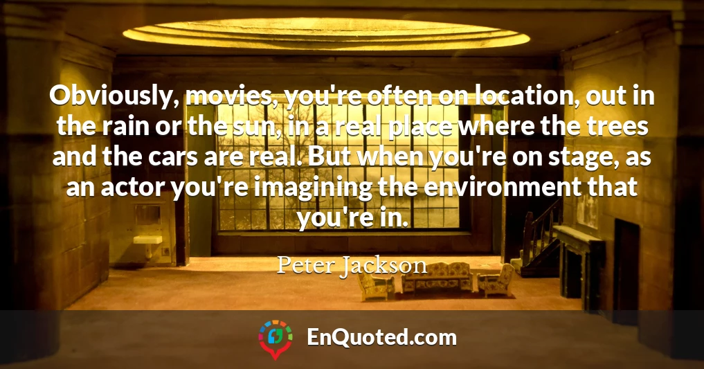 Obviously, movies, you're often on location, out in the rain or the sun, in a real place where the trees and the cars are real. But when you're on stage, as an actor you're imagining the environment that you're in.