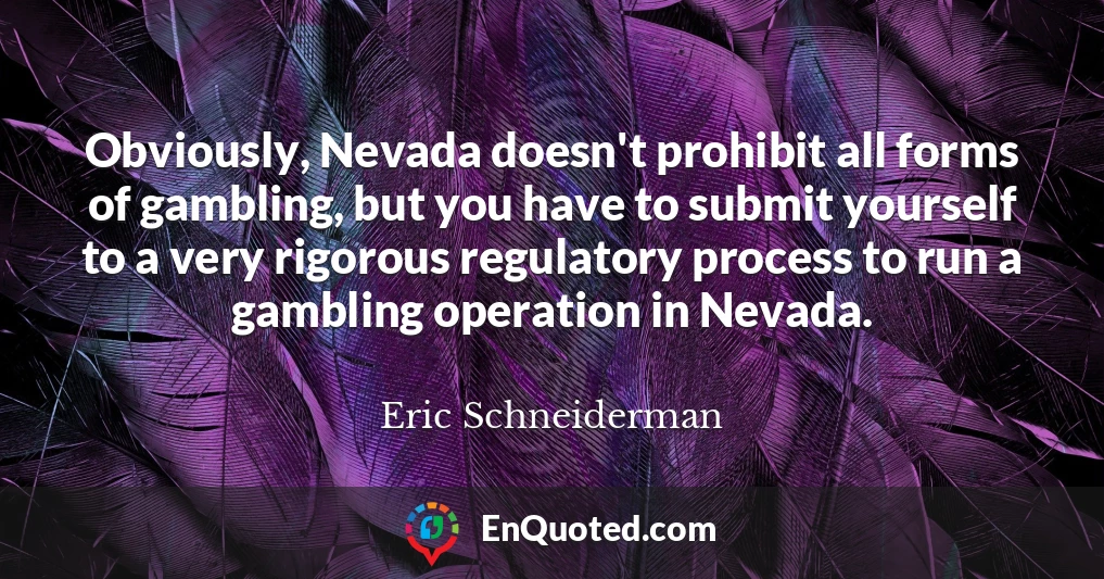 Obviously, Nevada doesn't prohibit all forms of gambling, but you have to submit yourself to a very rigorous regulatory process to run a gambling operation in Nevada.