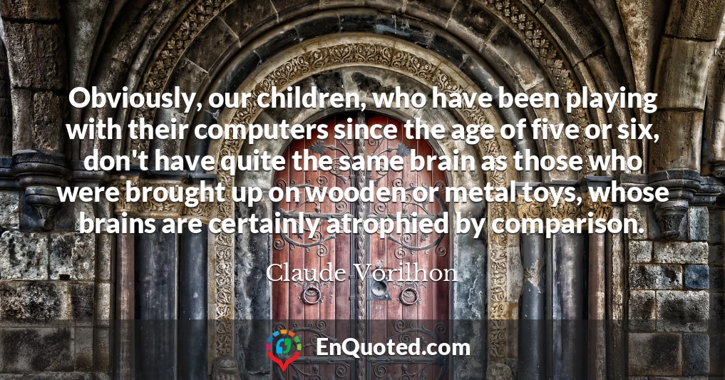 Obviously, our children, who have been playing with their computers since the age of five or six, don't have quite the same brain as those who were brought up on wooden or metal toys, whose brains are certainly atrophied by comparison.