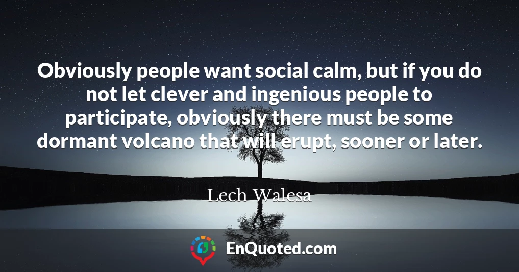 Obviously people want social calm, but if you do not let clever and ingenious people to participate, obviously there must be some dormant volcano that will erupt, sooner or later.