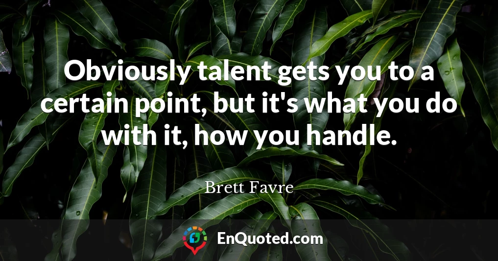 Obviously talent gets you to a certain point, but it's what you do with it, how you handle.