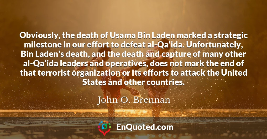 Obviously, the death of Usama Bin Laden marked a strategic milestone in our effort to defeat al-Qa'ida. Unfortunately, Bin Laden's death, and the death and capture of many other al-Qa'ida leaders and operatives, does not mark the end of that terrorist organization or its efforts to attack the United States and other countries.