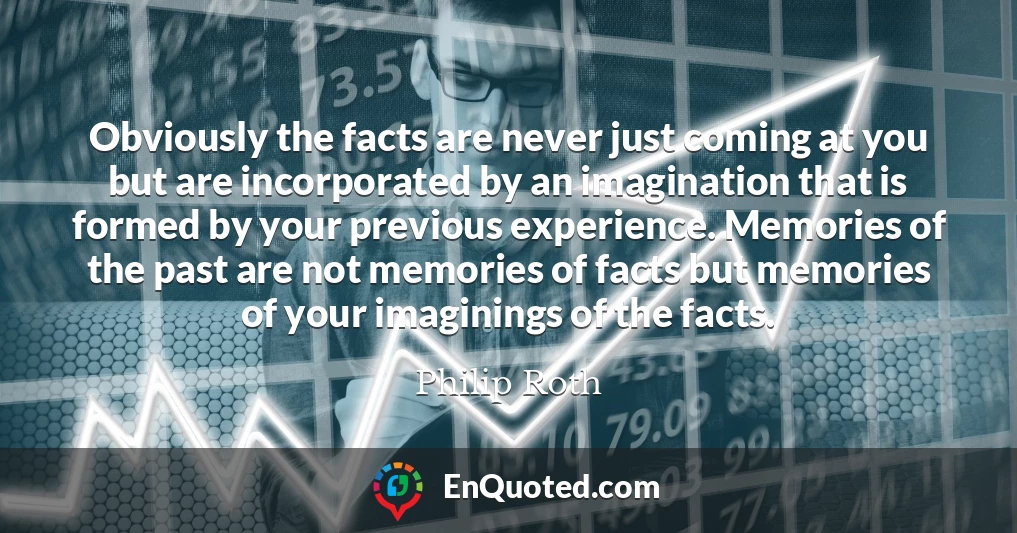 Obviously the facts are never just coming at you but are incorporated by an imagination that is formed by your previous experience. Memories of the past are not memories of facts but memories of your imaginings of the facts.