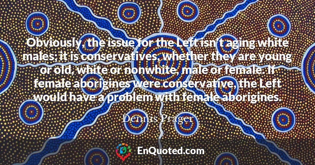 Obviously, the issue for the Left isn't aging white males; it is conservatives, whether they are young or old, white or nonwhite, male or female. If female aborigines were conservative, the Left would have a problem with female aborigines.