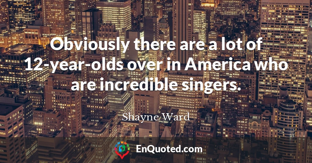 Obviously there are a lot of 12-year-olds over in America who are incredible singers.