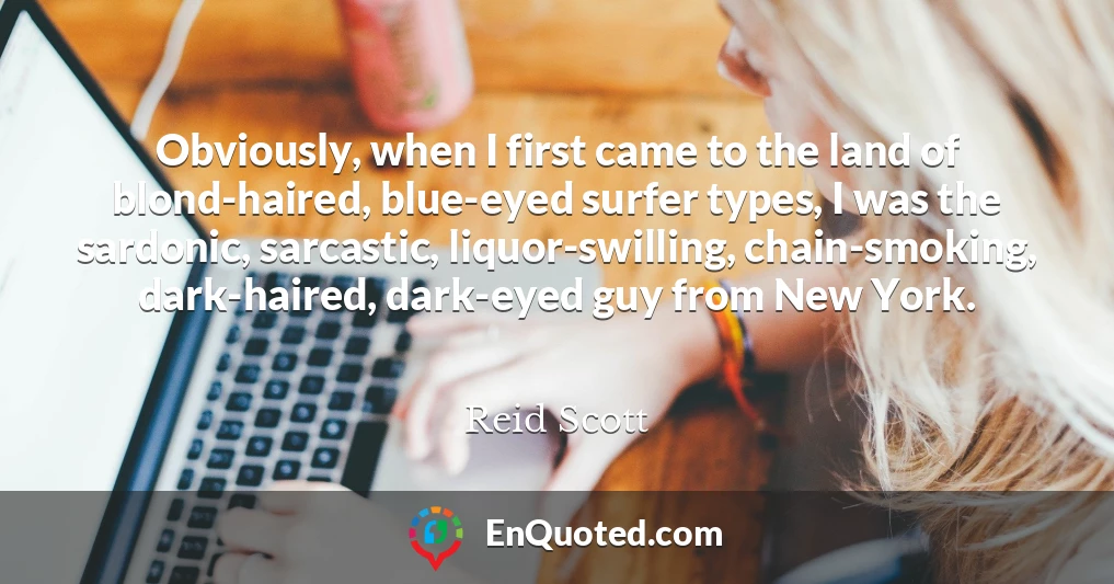 Obviously, when I first came to the land of blond-haired, blue-eyed surfer types, I was the sardonic, sarcastic, liquor-swilling, chain-smoking, dark-haired, dark-eyed guy from New York.