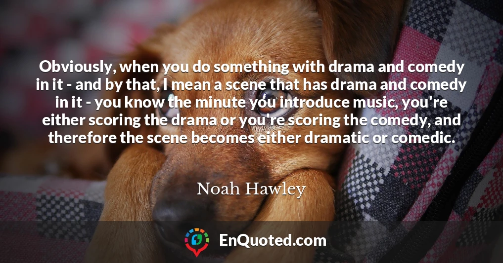 Obviously, when you do something with drama and comedy in it - and by that, I mean a scene that has drama and comedy in it - you know the minute you introduce music, you're either scoring the drama or you're scoring the comedy, and therefore the scene becomes either dramatic or comedic.